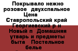 Покрывало нежно-розовое, двухспальное › Цена ­ 700 - Ставропольский край, Георгиевский р-н, Новый п. Домашняя утварь и предметы быта » Постельное белье   . Ставропольский край